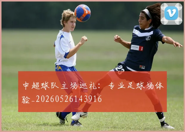 中超球队主场巡礼:专业足球场体验_20260526143916