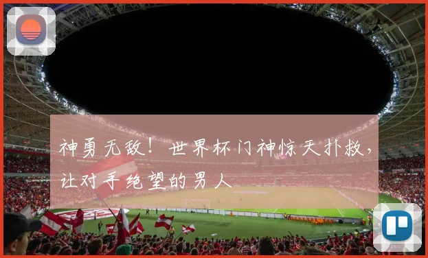 神勇无敌！世界杯门神惊天扑救，让对手绝望的男人
