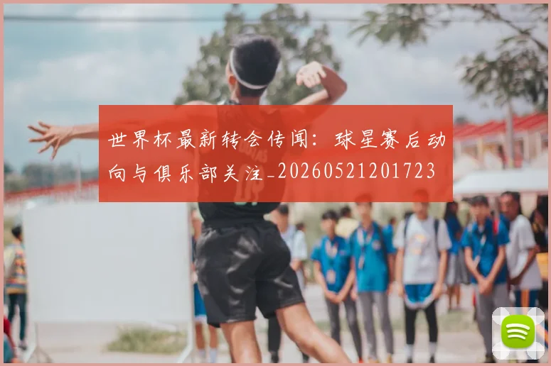 世界杯最新转会传闻:球星赛后动向与俱乐部关注_20260521201723