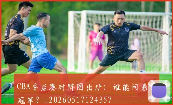 CBA季后赛对阵图出炉:谁能问鼎总冠军?_20260517124357