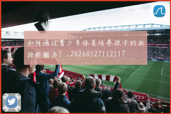 如何通过青少年体育培养孩子的抗挫折能力?_20260527112117