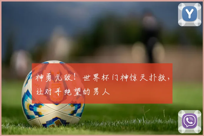 神勇无敌!世界杯门神惊天扑救,让对手绝望的男人