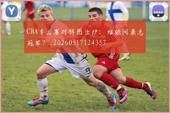 CBA季后赛对阵图出炉：谁能问鼎总冠军？_20260517124357