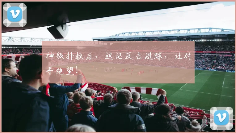 神级扑救后,这记反击进球,让对手绝望!