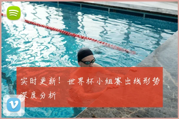 实时更新！世界杯小组赛出线形势深度分析